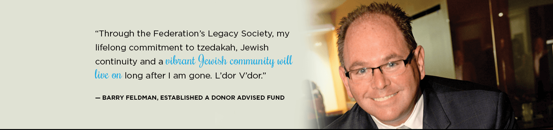 "Through the Federation's Legacy Society, my lifelong commitment to tzedakah, Jewish continuity and a vibrant Jewish community will live on long after I am gone. L'dor V'dor" - Barry Feldman, Established a Donor Advised Fund