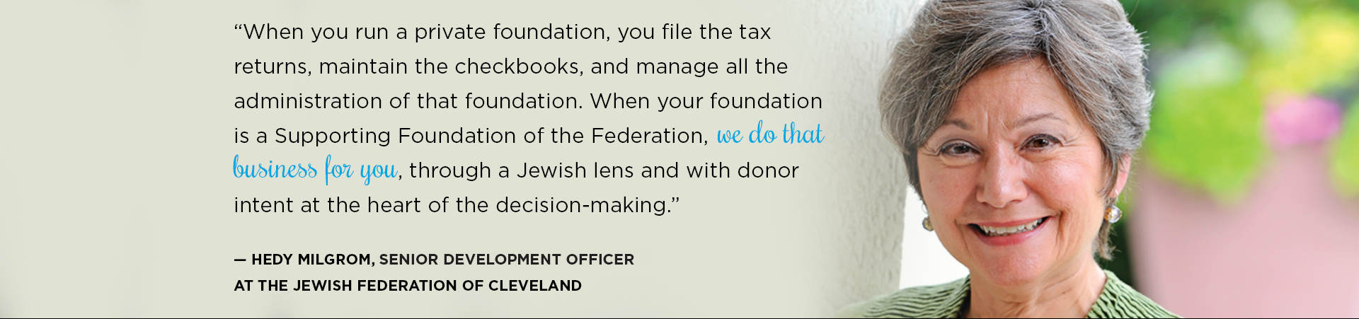 “When you run a private foundation, you file the tax returns, maintain the checkbooks, and manage all the administration of that foundation. When your foundation is a Supporting Foundation of the Federation, we do that business for you, through a Jewish lens and with donor intent at the heart of the decision-making.”
— Hedy Milgrom, Chief Development Officer at the Jewish Federation of Cleveland