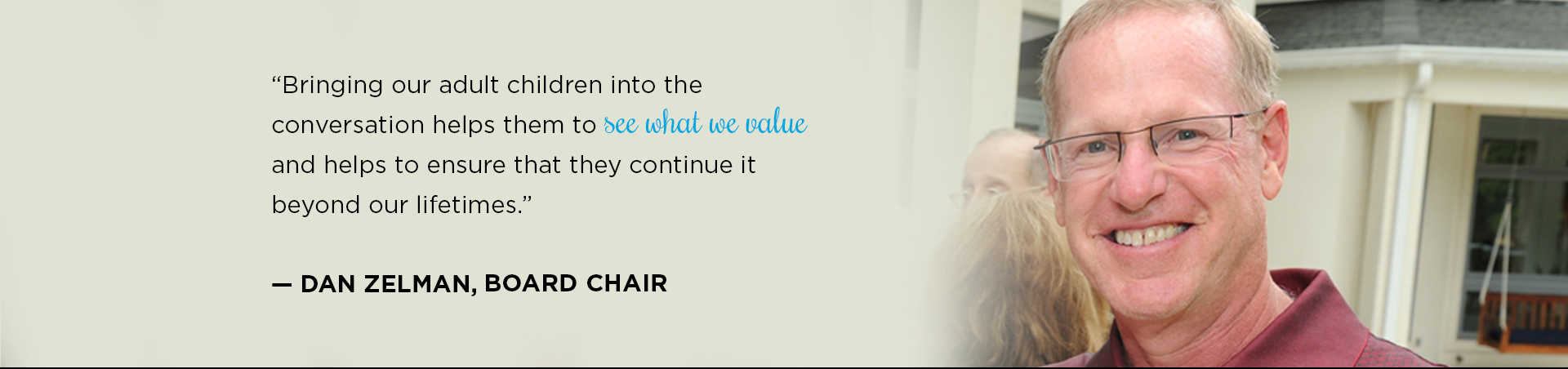 “Bringing our adult children into the conversation helps them to see what we value and helps to ensure that they continue it beyond our lifetimes.”

— Dan Zelman